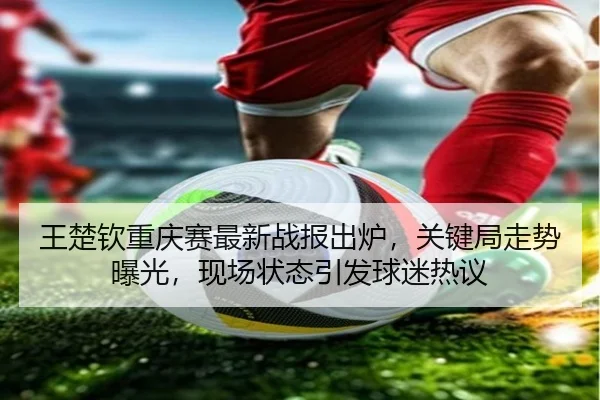 王楚钦重庆赛最新战报出炉，关键局走势曝光，现场状态引发球迷热议